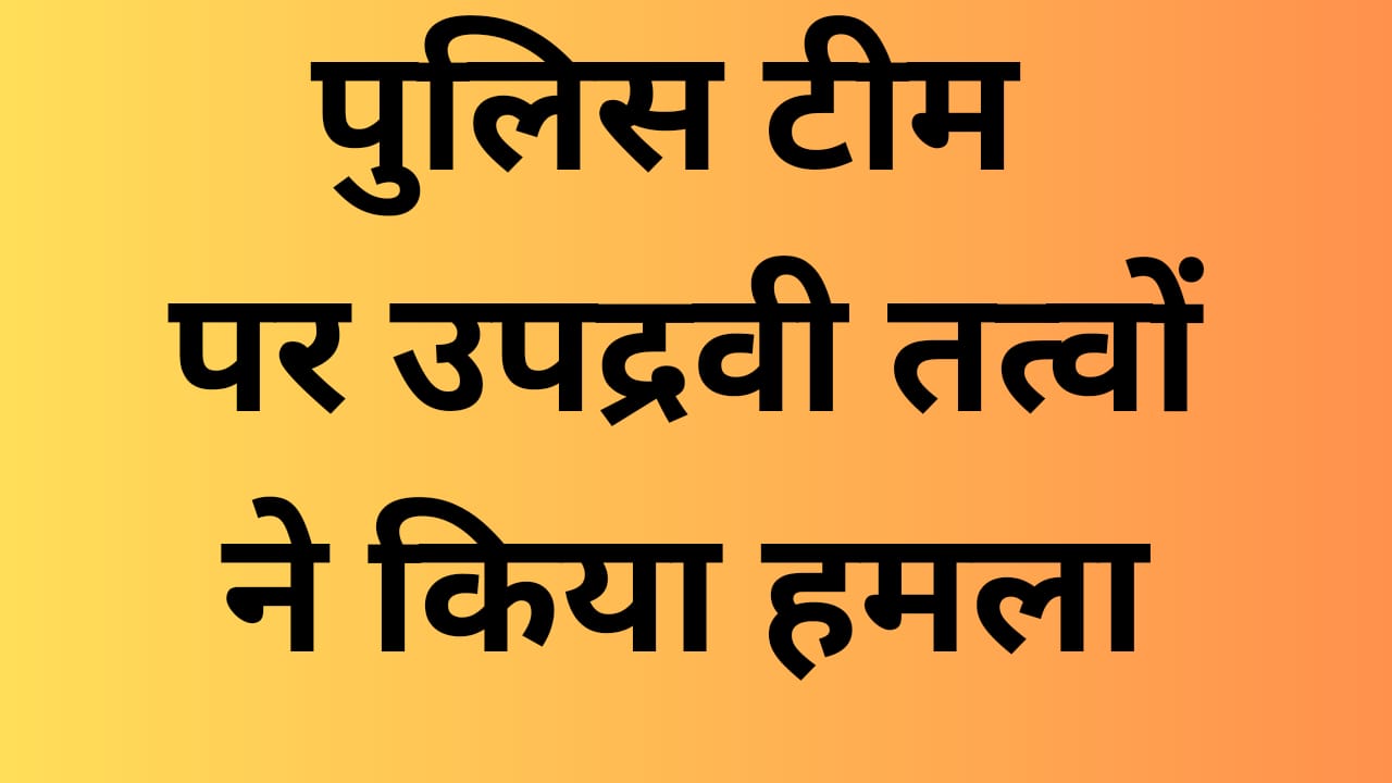पुलिस टीम पर उपद्रवी तत्वों ने किया हमला,